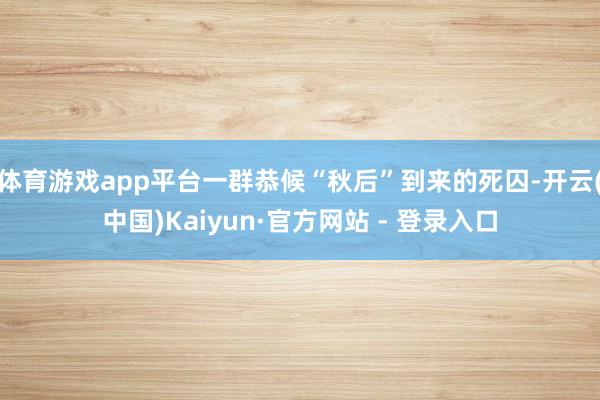 体育游戏app平台一群恭候“秋后”到来的死囚-开云(中国)Kaiyun·官方网站 - 登录入口