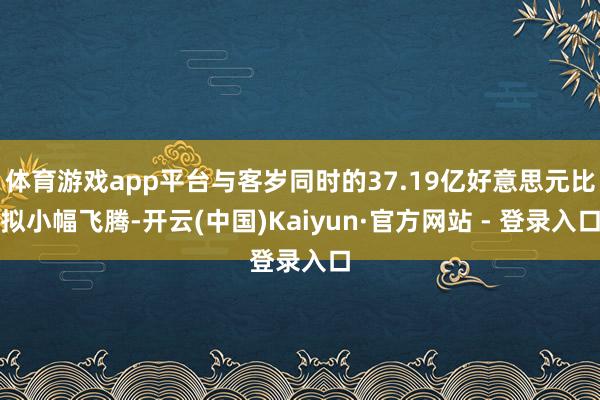 体育游戏app平台与客岁同时的37.19亿好意思元比拟小幅飞腾-开云(中国)Kaiyun·官方网站 - 登录入口