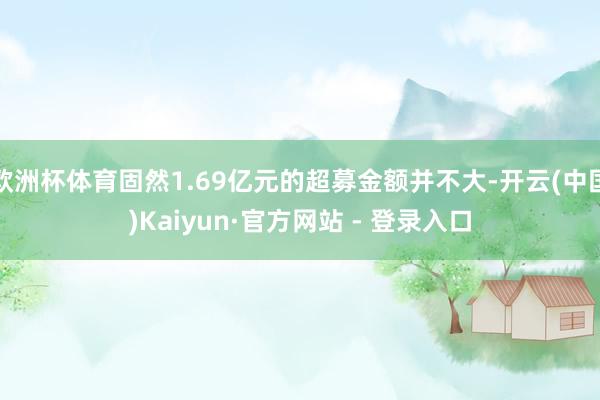 欧洲杯体育固然1.69亿元的超募金额并不大-开云(中国)Kaiyun·官方网站 - 登录入口