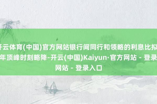 开云体育(中国)官方网站银行间同行和领略的利息比拟2017年顶峰时刻略降-开云(中国)Kaiyun·官方网站 - 登录入口