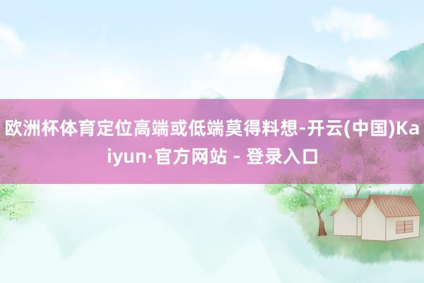 欧洲杯体育　　定位高端或低端莫得料想-开云(中国)Kaiyun·官方网站 - 登录入口