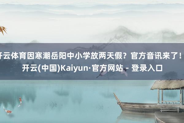 开云体育因寒潮岳阳中小学放两天假？官方音讯来了！-开云(中国)Kaiyun·官方网站 - 登录入口