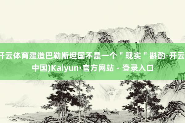 开云体育建造巴勒斯坦国不是一个＂现实＂斟酌-开云(中国)Kaiyun·官方网站 - 登录入口