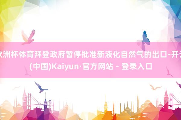 欧洲杯体育拜登政府暂停批准新液化自然气的出口-开云(中国)Kaiyun·官方网站 - 登录入口