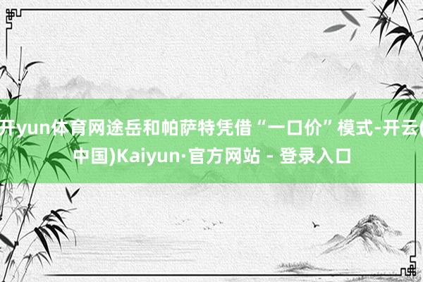 开yun体育网途岳和帕萨特凭借“一口价”模式-开云(中国)Kaiyun·官方网站 - 登录入口