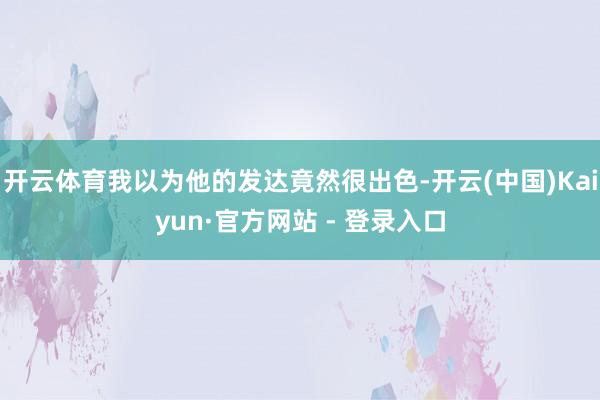 开云体育我以为他的发达竟然很出色-开云(中国)Kaiyun·官方网站 - 登录入口