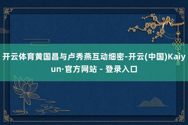 开云体育黄国昌与卢秀燕互动细密-开云(中国)Kaiyun·官方网站 - 登录入口
