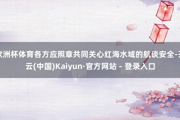 欧洲杯体育各方应照章共同关心红海水域的航谈安全-开云(中国)Kaiyun·官方网站 - 登录入口
