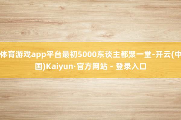 体育游戏app平台最初5000东谈主都聚一堂-开云(中国)Kaiyun·官方网站 - 登录入口