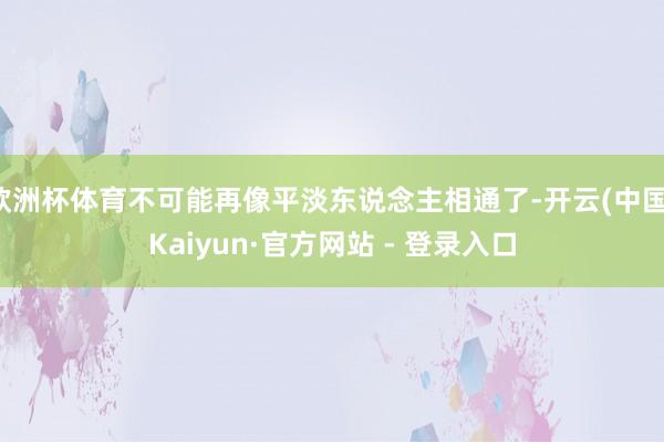 欧洲杯体育不可能再像平淡东说念主相通了-开云(中国)Kaiyun·官方网站 - 登录入口
