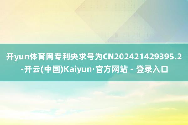 开yun体育网专利央求号为CN202421429395.2-开云(中国)Kaiyun·官方网站 - 登录入口