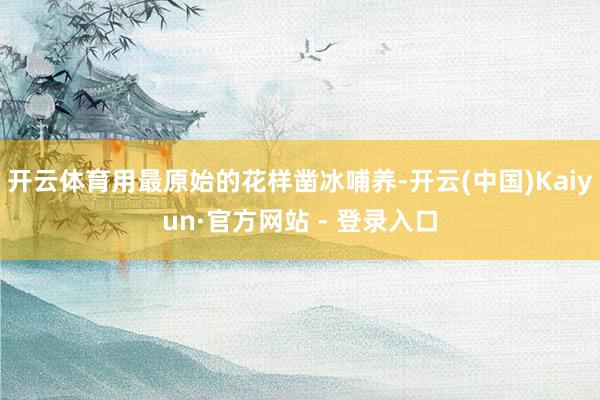 开云体育用最原始的花样凿冰哺养-开云(中国)Kaiyun·官方网站 - 登录入口