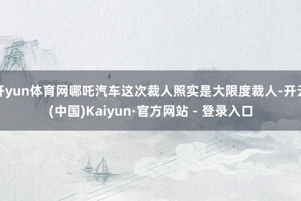开yun体育网哪吒汽车这次裁人照实是大限度裁人-开云(中国)Kaiyun·官方网站 - 登录入口