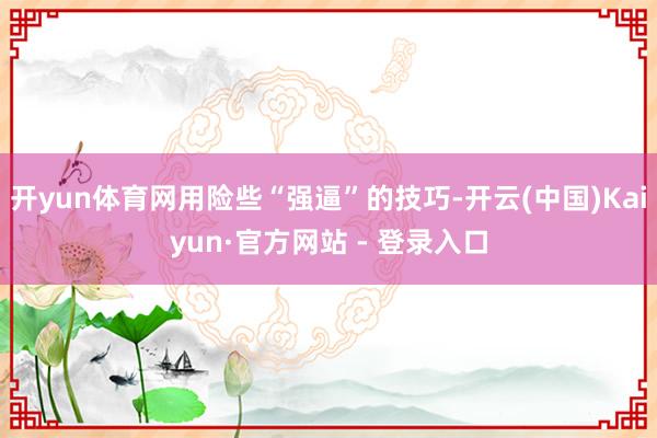 开yun体育网用险些“强逼”的技巧-开云(中国)Kaiyun·官方网站 - 登录入口