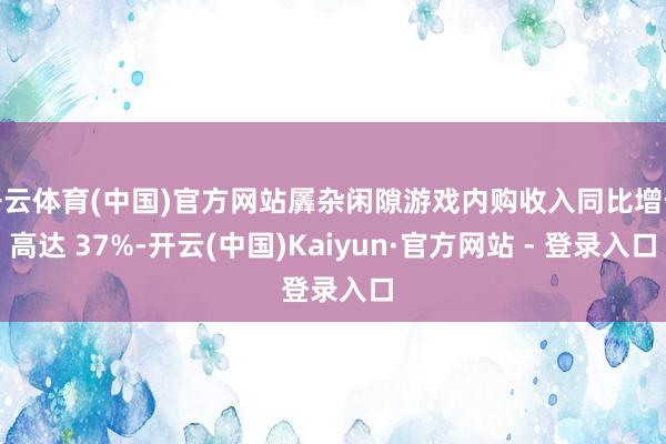 开云体育(中国)官方网站羼杂闲隙游戏内购收入同比增长高达 37%-开云(中国)Kaiyun·官方网站 - 登录入口