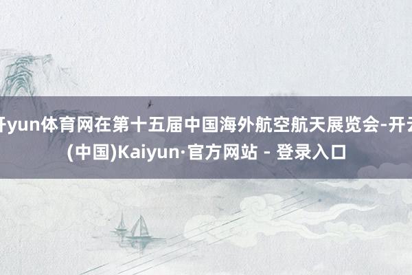 开yun体育网在第十五届中国海外航空航天展览会-开云(中国)Kaiyun·官方网站 - 登录入口