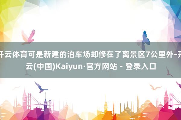 开云体育可是新建的泊车场却修在了离景区7公里外-开云(中国)Kaiyun·官方网站 - 登录入口