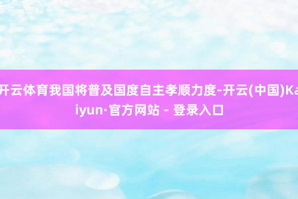 开云体育我国将普及国度自主孝顺力度-开云(中国)Kaiyun·官方网站 - 登录入口