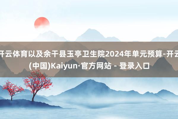 开云体育以及余干县玉亭卫生院2024年单元预算-开云(中国)Kaiyun·官方网站 - 登录入口