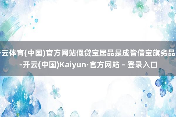 开云体育(中国)官方网站假贷宝居品是成皆借宝旗劣品牌-开云(中国)Kaiyun·官方网站 - 登录入口