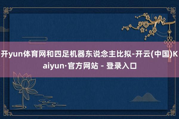 开yun体育网和四足机器东说念主比拟-开云(中国)Kaiyun·官方网站 - 登录入口