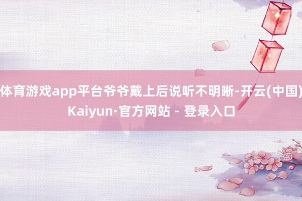 体育游戏app平台爷爷戴上后说听不明晰-开云(中国)Kaiyun·官方网站 - 登录入口
