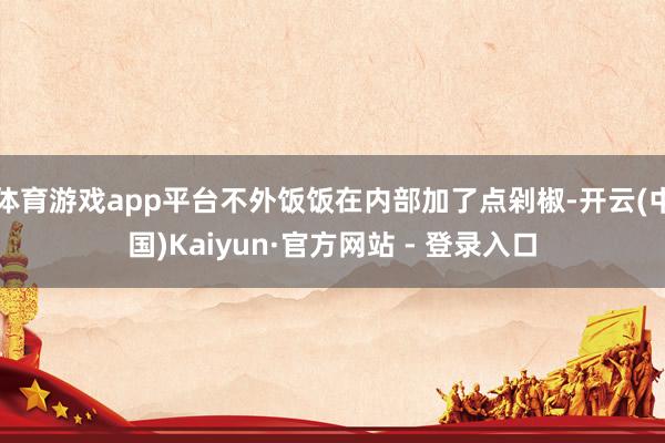 体育游戏app平台不外饭饭在内部加了点剁椒-开云(中国)Kaiyun·官方网站 - 登录入口