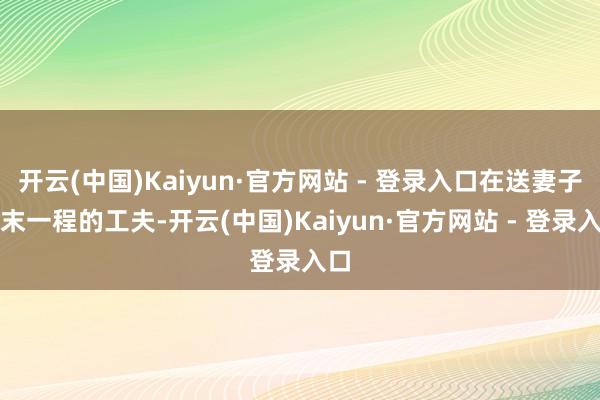 开云(中国)Kaiyun·官方网站 - 登录入口在送妻子终末一程的工夫-开云(中国)Kaiyun·官方网站 - 登录入口
