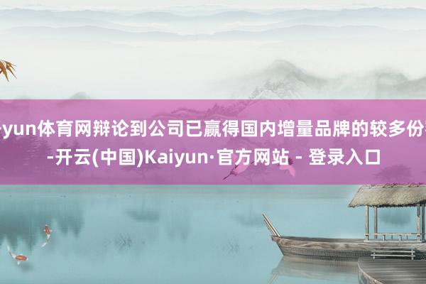 开yun体育网辩论到公司已赢得国内增量品牌的较多份额-开云(中国)Kaiyun·官方网站 - 登录入口
