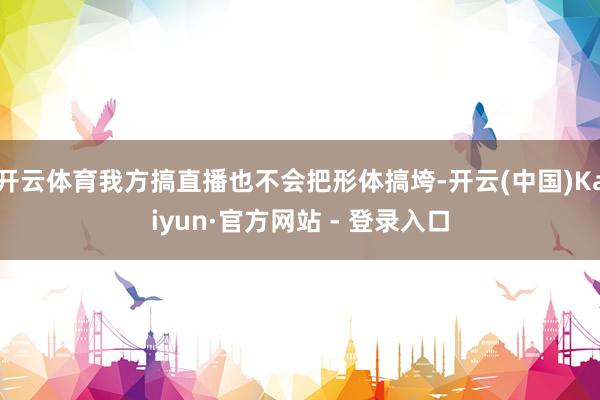 开云体育我方搞直播也不会把形体搞垮-开云(中国)Kaiyun·官方网站 - 登录入口