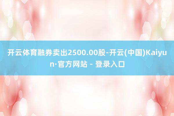 开云体育融券卖出2500.00股-开云(中国)Kaiyun·官方网站 - 登录入口
