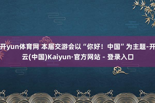 开yun体育网 本届交游会以“你好！中国”为主题-开云(中国)Kaiyun·官方网站 - 登录入口