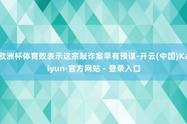 欧洲杯体育败表示这宗敲诈案早有预谋-开云(中国)Kaiyun·官方网站 - 登录入口