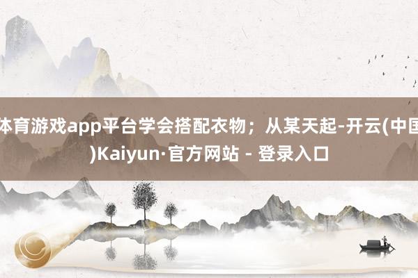 体育游戏app平台学会搭配衣物；从某天起-开云(中国)Kaiyun·官方网站 - 登录入口