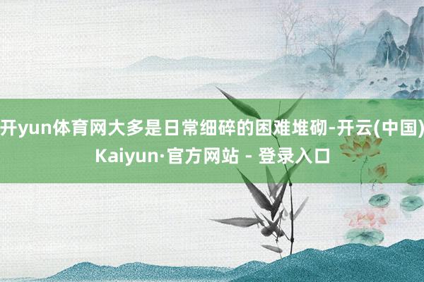开yun体育网大多是日常细碎的困难堆砌-开云(中国)Kaiyun·官方网站 - 登录入口