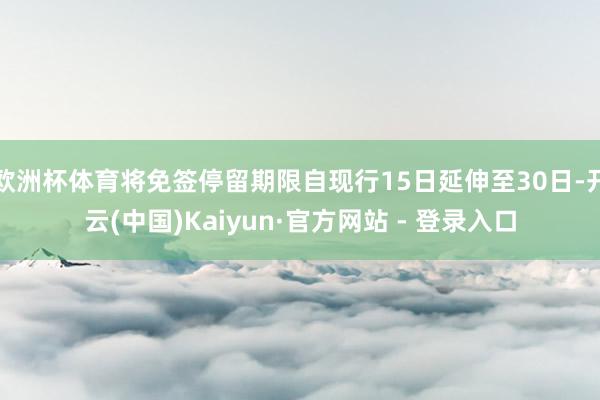 欧洲杯体育将免签停留期限自现行15日延伸至30日-开云(中国)Kaiyun·官方网站 - 登录入口