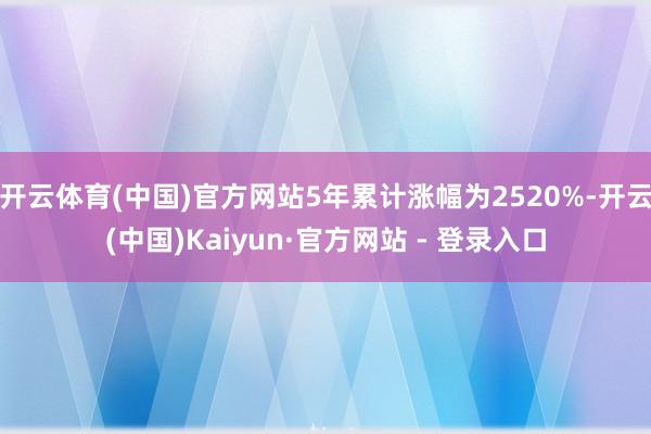 开云体育(中国)官方网站5年累计涨幅为2520%-开云(中国)Kaiyun·官方网站 - 登录入口
