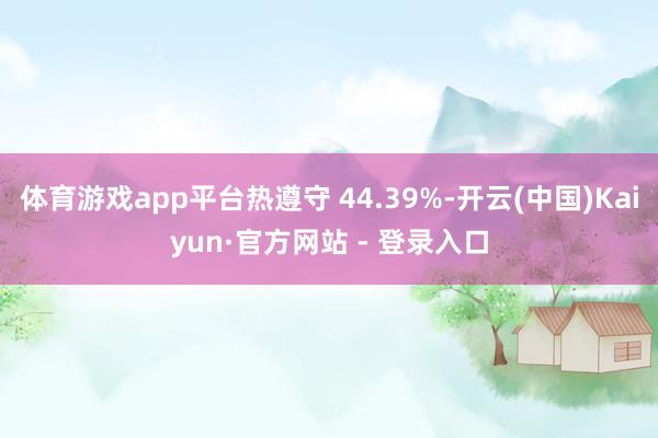 体育游戏app平台热遵守 44.39%-开云(中国)Kaiyun·官方网站 - 登录入口