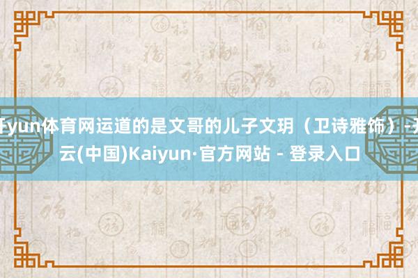 开yun体育网运道的是文哥的儿子文玥（卫诗雅饰）-开云(中国)Kaiyun·官方网站 - 登录入口