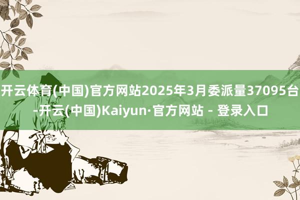 开云体育(中国)官方网站2025年3月委派量37095台-开云(中国)Kaiyun·官方网站 - 登录入口