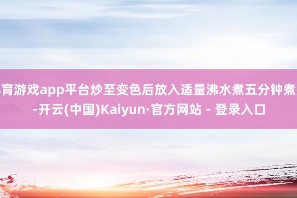 体育游戏app平台炒至变色后放入适量沸水煮五分钟煮熟-开云(中国)Kaiyun·官方网站 - 登录入口