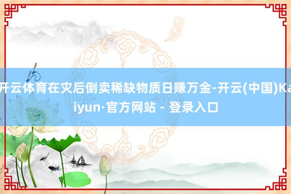 开云体育在灾后倒卖稀缺物质日赚万金-开云(中国)Kaiyun·官方网站 - 登录入口