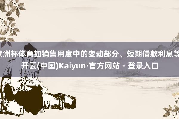 欧洲杯体育如销售用度中的变动部分、短期借款利息等-开云(中国)Kaiyun·官方网站 - 登录入口
