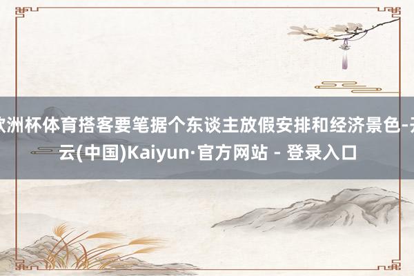 欧洲杯体育搭客要笔据个东谈主放假安排和经济景色-开云(中国)Kaiyun·官方网站 - 登录入口