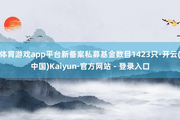 体育游戏app平台新备案私募基金数目1423只-开云(中国)Kaiyun·官方网站 - 登录入口