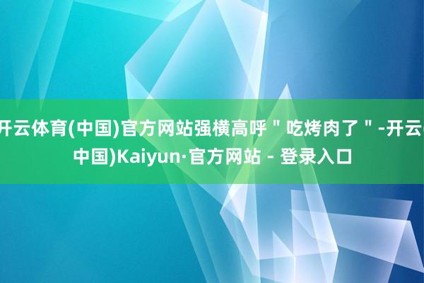 开云体育(中国)官方网站强横高呼＂吃烤肉了＂-开云(中国)Kaiyun·官方网站 - 登录入口