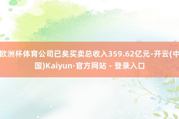 欧洲杯体育公司已矣买卖总收入359.62亿元-开云(中国)Kaiyun·官方网站 - 登录入口