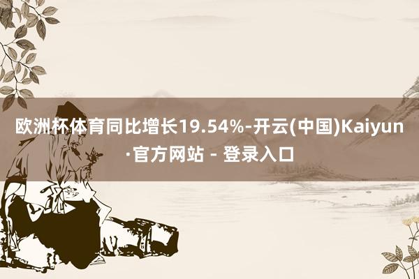 欧洲杯体育同比增长19.54%-开云(中国)Kaiyun·官方网站 - 登录入口