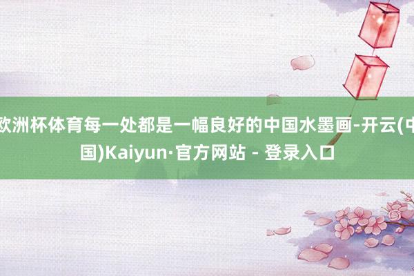 欧洲杯体育每一处都是一幅良好的中国水墨画-开云(中国)Kaiyun·官方网站 - 登录入口