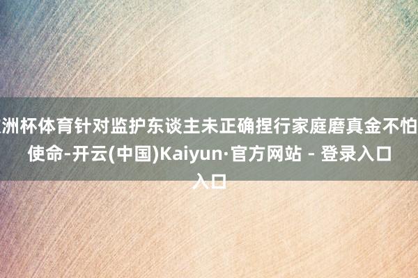 欧洲杯体育针对监护东谈主未正确捏行家庭磨真金不怕火使命-开云(中国)Kaiyun·官方网站 - 登录入口
